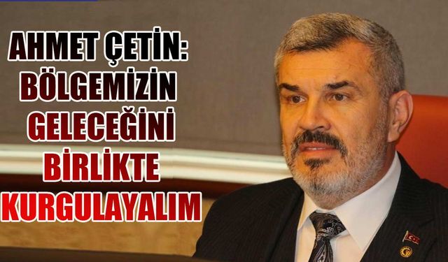 Ahmet Çetin: Bölgemizin geleceğini birlikte kurgulayalım