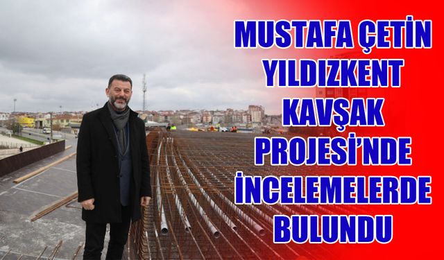 Mustafa Çetin, Yıldızkent Köprülü Kavşak Projesi’nde incelemelerde bulundu