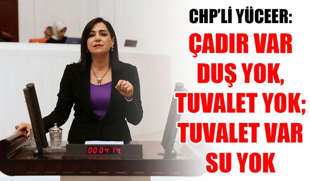 CHP’li Yüceer: Çadır var duş yok, tuvalet yok; tuvalet var, su yok