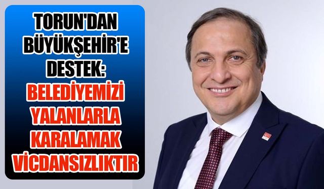 Torun'dan Büyükşehir'e destek: Belediyemizi yalanlarla karalamak vicdansızlıktır