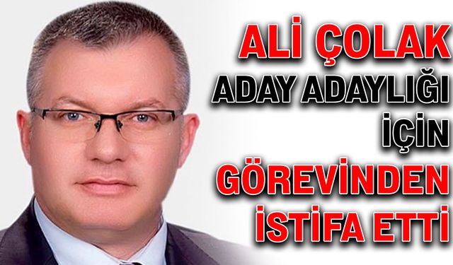 Ali Çolak aday adaylığı için görevinden istifa etti