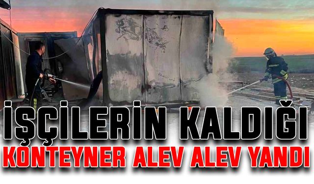 İşçilerin kaldığı konteyner alev alev yandı