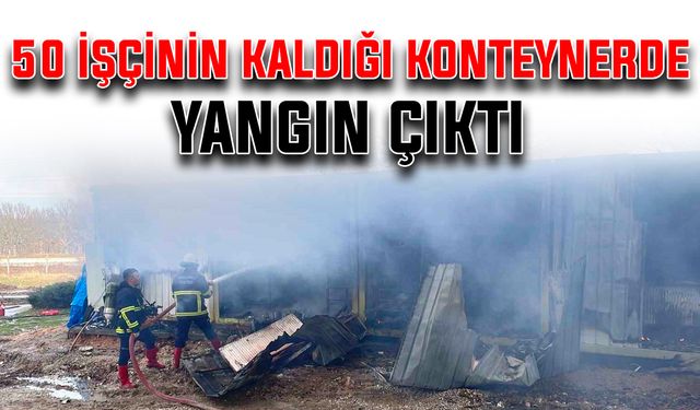 50 işçinin kaldığı konteynerde yangın çıktı