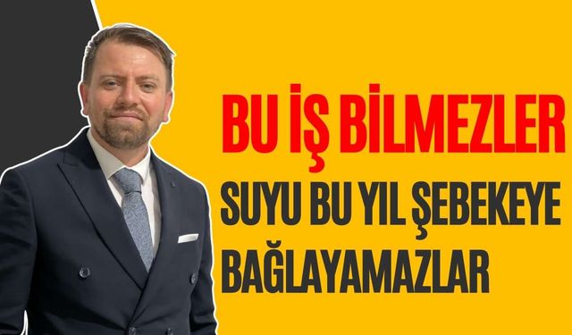 “Bu iş bilmezler suyu bu yıl şebekeye bağlayamazlar”