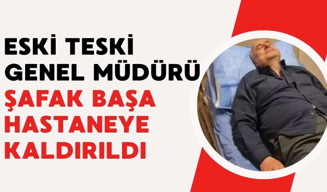 Eski TESKİ Genel Müdürü Şafak Başa hastaneye kaldırıldı