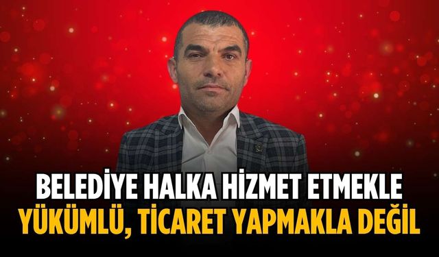 “Belediye halka hizmet etmekle yükümlü, ticaret yapmakla değil”