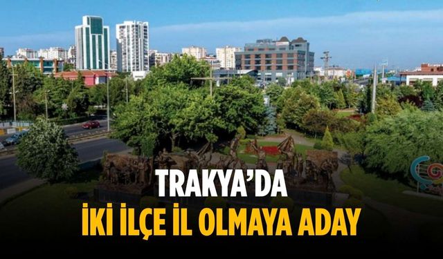 Trakya’da iki ilçe il olmaya aday