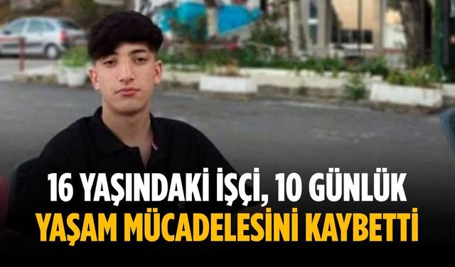 16 yaşındaki işçi, 10 günlük yaşam mücadelesini kaybetti