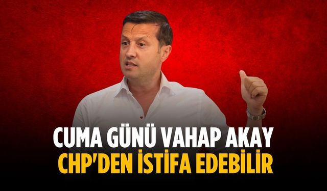 Cuma günü Vahap Akay CHP'den istifa edebilir