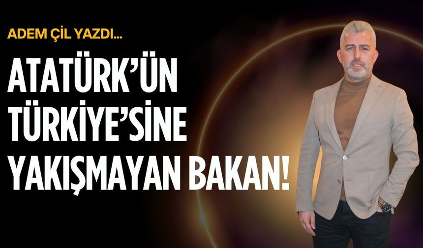 Atatürk’ün Türkiye’sine yakışmayan Bakan!