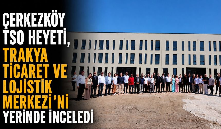 Çerkezköy TSO Heyeti, Trakya Ticaret ve Lojistik Merkezi’ni Yerinde İnceledi